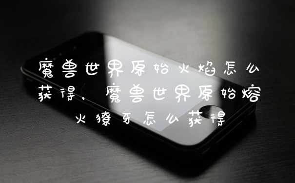 魔兽世界原始火焰怎么获得，魔兽世界原始熔火獠牙怎么获得