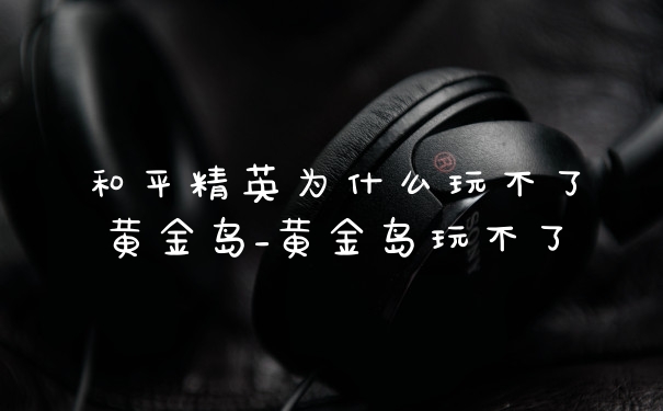 和平精英为什么玩不了黄金岛_黄金岛玩不了