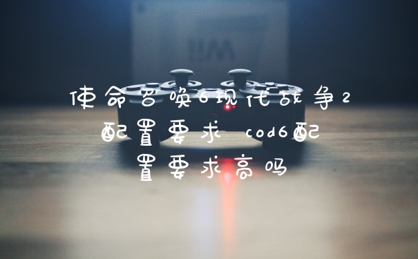 使命召唤6现代战争2配置要求 cod6配置要求高吗