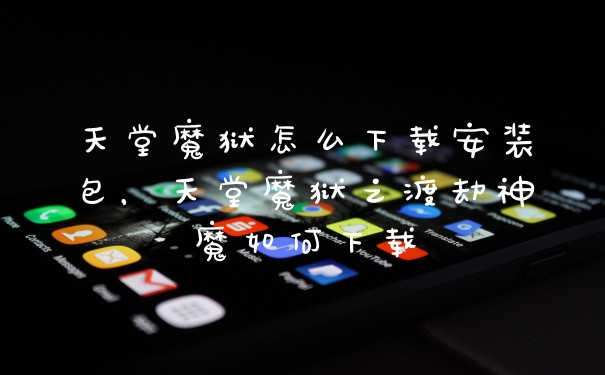 天堂魔狱怎么下载安装包，天堂魔狱之渡劫神魔如何下载