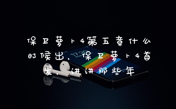保卫萝卜4第五章什么时候出，保卫萝卜4首发，讲讲那些年