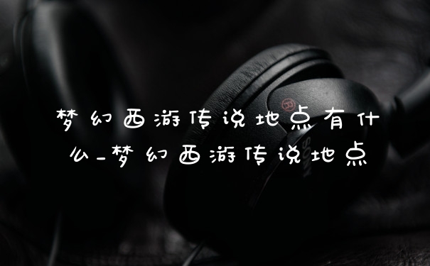 梦幻西游传说地点有什么_梦幻西游传说地点