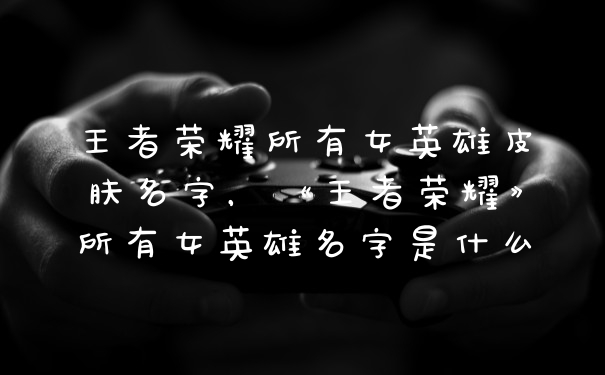 王者荣耀所有女英雄皮肤名字，《王者荣耀》所有女英雄名字是什么