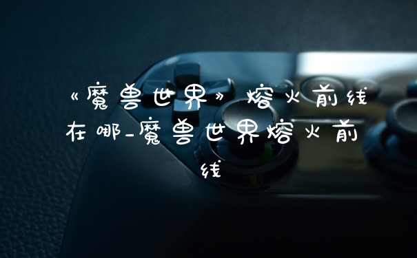 《魔兽世界》熔火前线在哪_魔兽世界熔火前线