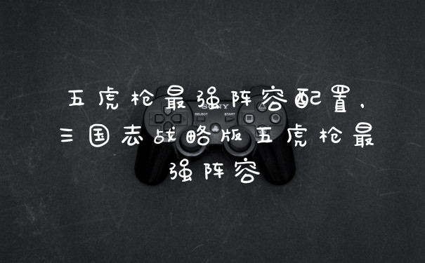五虎枪最强阵容配置，三国志战略版五虎枪最强阵容