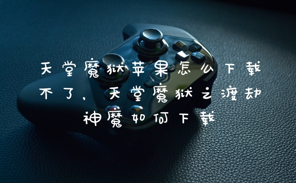 天堂魔狱苹果怎么下载不了，天堂魔狱之渡劫神魔如何下载