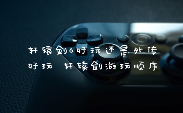 轩辕剑6好玩还是外传好玩 轩辕剑游玩顺序
