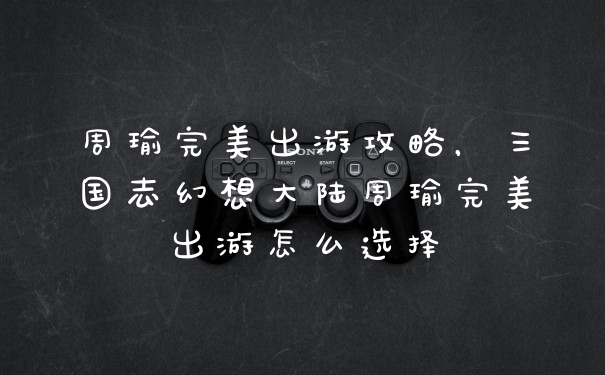 周瑜完美出游攻略,三国志幻想大陆周瑜完美出游怎么选择