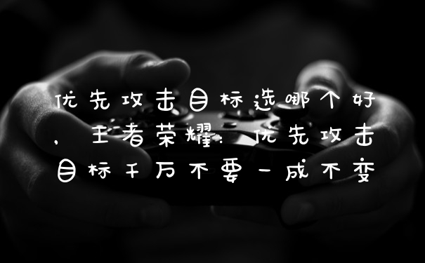 优先攻击目标选哪个好，王者荣耀：优先攻击目标千万不要一成不变
