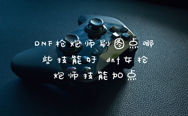DNF枪炮师刷图点哪些技能好 dnf女枪炮师技能加点