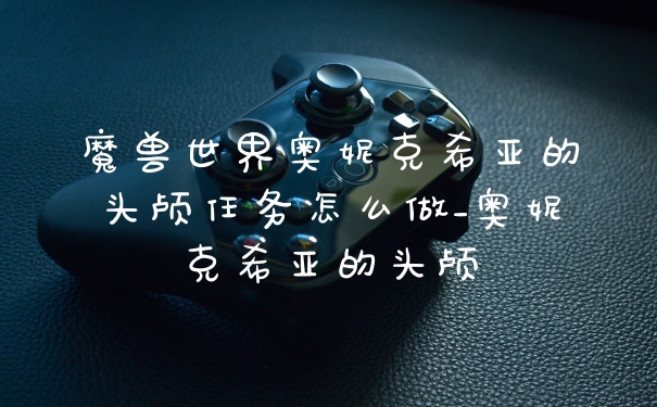 魔兽世界奥妮克希亚的头颅任务怎么做_奥妮克希亚的头颅
