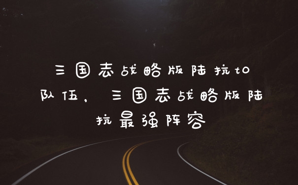 三国志战略版陆抗t0队伍，三国志战略版陆抗最强阵容