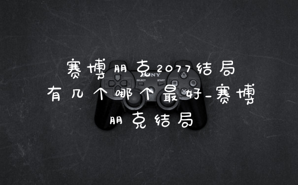 赛博朋克2077结局有几个哪个最好_赛博朋克结局