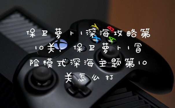 保卫萝卜1深海攻略第10关，保卫萝卜1冒险模式深海主题第10关怎么打