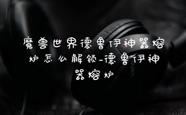 魔兽世界德鲁伊神器熔炉怎么解锁_德鲁伊神器熔炉