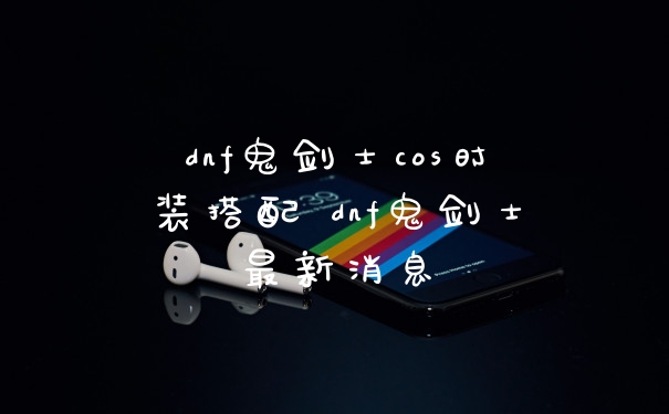dnf鬼剑士cos时装搭配 dnf鬼剑士最新消息