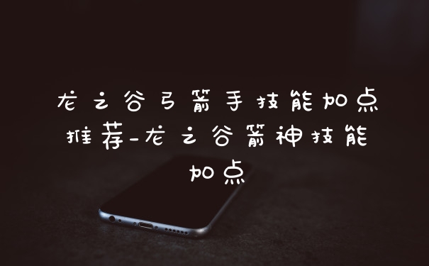 龙之谷弓箭手技能加点推荐_龙之谷箭神技能加点