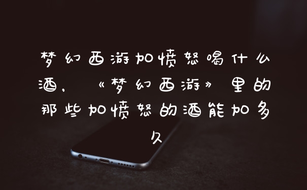 梦幻西游加愤怒喝什么酒，《梦幻西游》里的那些加愤怒的酒能加多久