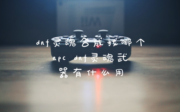 dnf灵魂合成找哪个npc dnf灵魂武器有什么用