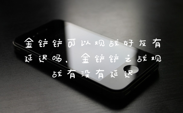 金铲铲可以观战好友有延迟吗，金铲铲之战观战有没有延迟