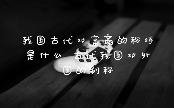 我国古代对富商的称呼是什么 古代我国对外国的别称
