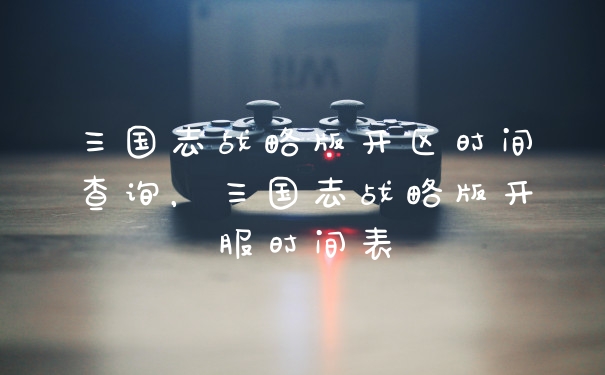 三国志战略版开区时间查询，三国志战略版开服时间表