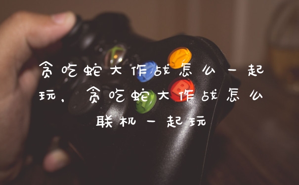 贪吃蛇大作战怎么一起玩，贪吃蛇大作战怎么联机一起玩