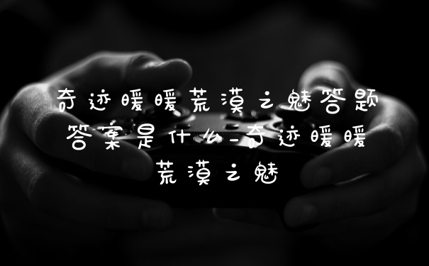 奇迹暖暖荒漠之魅答题答案是什么_奇迹暖暖荒漠之魅