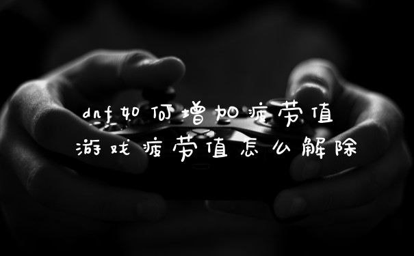 dnf如何增加疲劳值 游戏疲劳值怎么解除