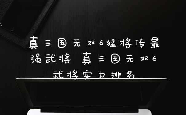真三国无双6猛将传最强武将 真三国无双6武将实力排名