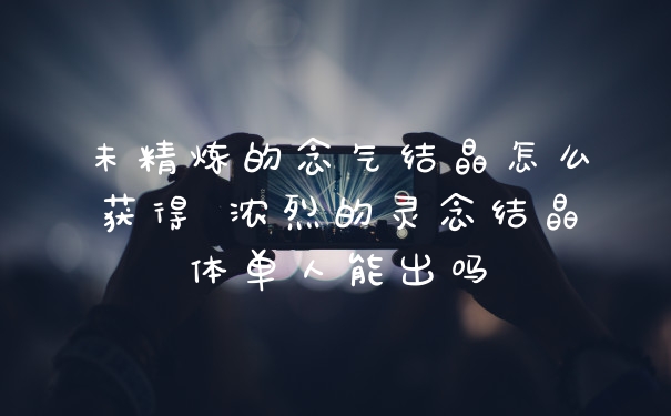 未精炼的念气结晶怎么获得 浓烈的灵念结晶体单人能出吗