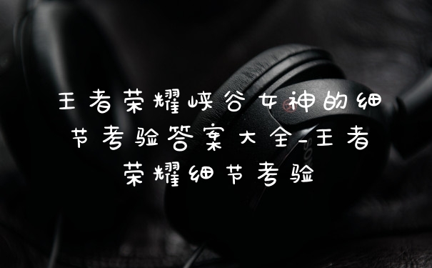 王者荣耀峡谷女神的细节考验答案大全_王者荣耀细节考验