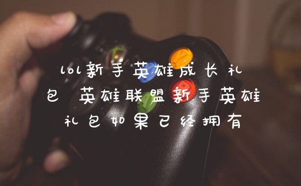 lol新手英雄成长礼包 英雄联盟新手英雄礼包如果已经拥有
