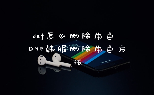 dnf怎么删除角色 DNF韩服删除角色方法