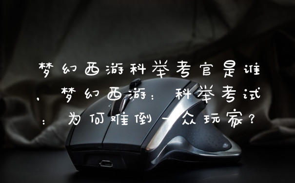 梦幻西游科举考官是谁，梦幻西游：科举考试：为何难倒一众玩家？