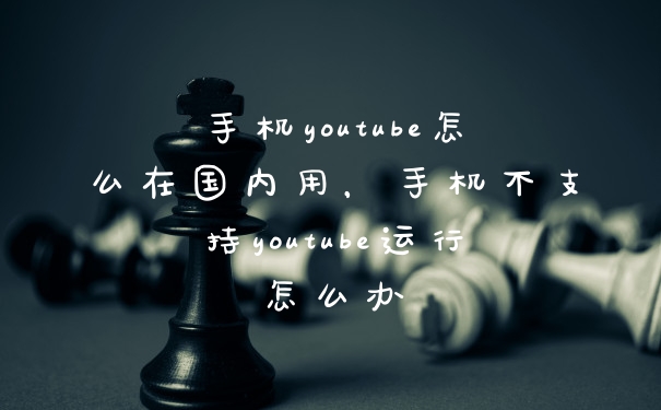 手机youtube怎么在国内用，手机不支持youtube运行怎么办