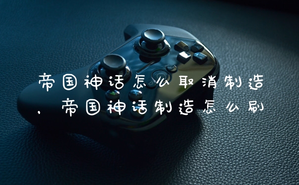 帝国神话怎么取消制造,帝国神话制造怎么刷