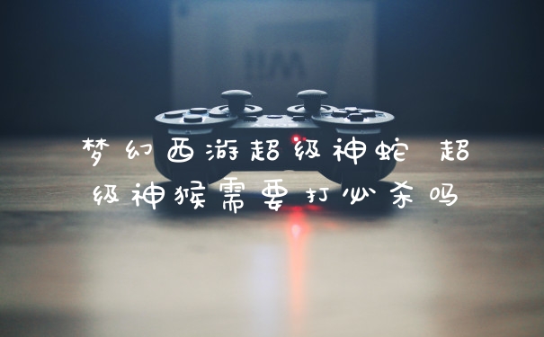 梦幻西游超级神蛇 超级神猴需要打必杀吗