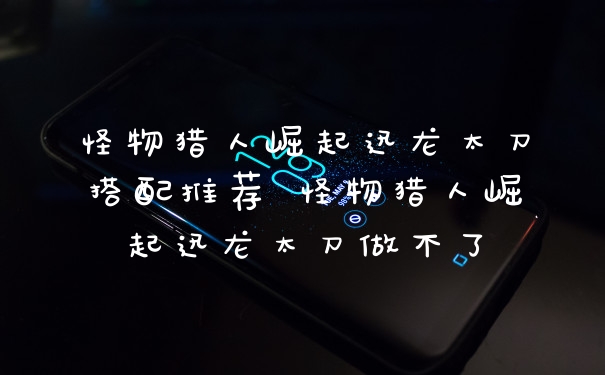 怪物猎人崛起迅龙太刀搭配推荐 怪物猎人崛起迅龙太刀做不了