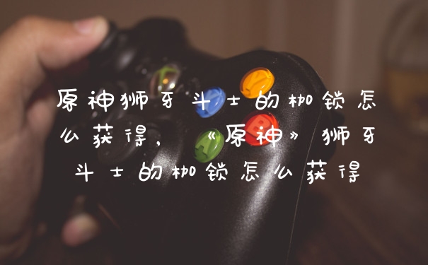 原神狮牙斗士的枷锁怎么获得，《原神》狮牙斗士的枷锁怎么获得