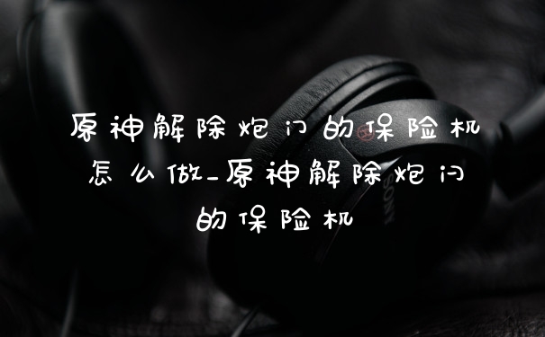 原神解除炮门的保险机怎么做_原神解除炮闩的保险机
