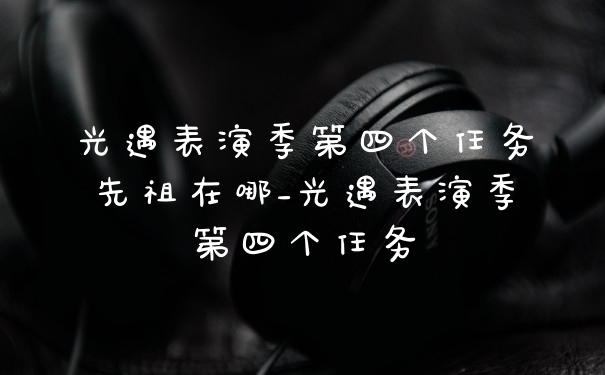 光遇表演季第四个任务先祖在哪_光遇表演季第四个任务