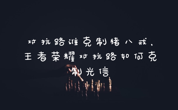 对抗路谁克制猪八戒，王者荣耀对抗路如何克制光信
