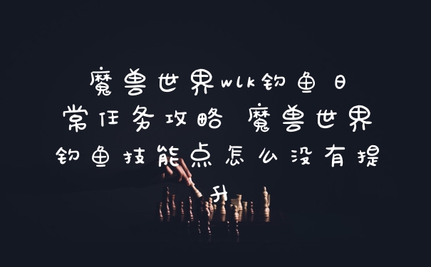 魔兽世界wlk钓鱼日常任务攻略 魔兽世界钓鱼技能点怎么没有提升