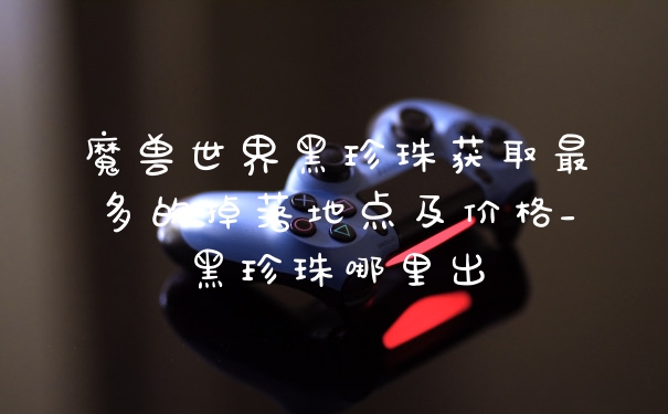 魔兽世界黑珍珠获取最多的掉落地点及价格_黑珍珠哪里出