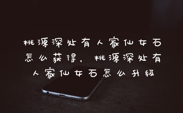 桃源深处有人家仙女石怎么获得，桃源深处有人家仙女石怎么升级