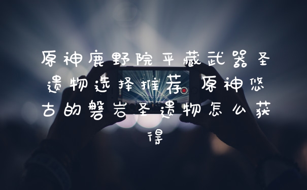 原神鹿野院平藏武器圣遗物选择推荐 原神悠古的磐岩圣遗物怎么获得