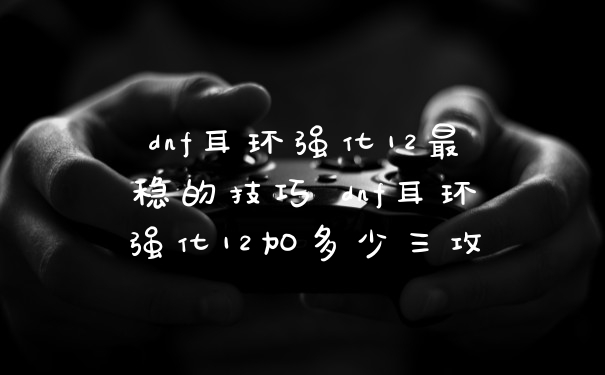 dnf耳环强化12最稳的技巧 dnf耳环强化12加多少三攻