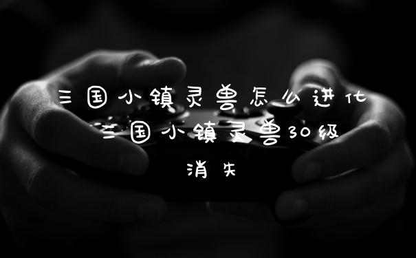 三国小镇灵兽怎么进化 三国小镇灵兽30级消失