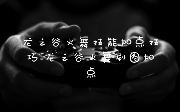 龙之谷火舞技能加点技巧_龙之谷火舞刷图加点